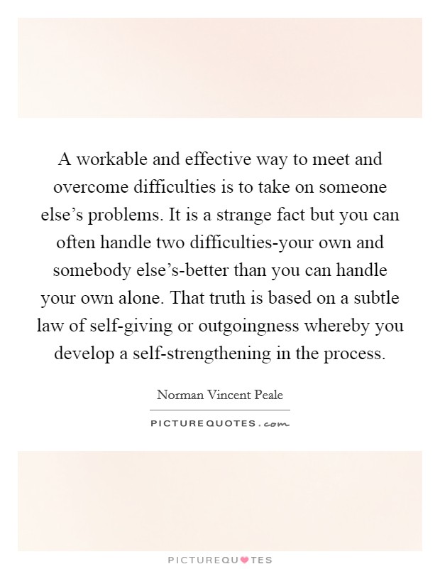 A workable and effective way to meet and overcome difficulties is to take on someone else's problems. It is a strange fact but you can often handle two difficulties-your own and somebody else's-better than you can handle your own alone. That truth is based on a subtle law of self-giving or outgoingness whereby you develop a self-strengthening in the process Picture Quote #1