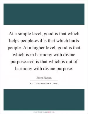 At a simple level, good is that which helps people-evil is that which hurts people. At a higher level, good is that which is in harmony with divine purpose-evil is that which is out of harmony with divine purpose Picture Quote #1