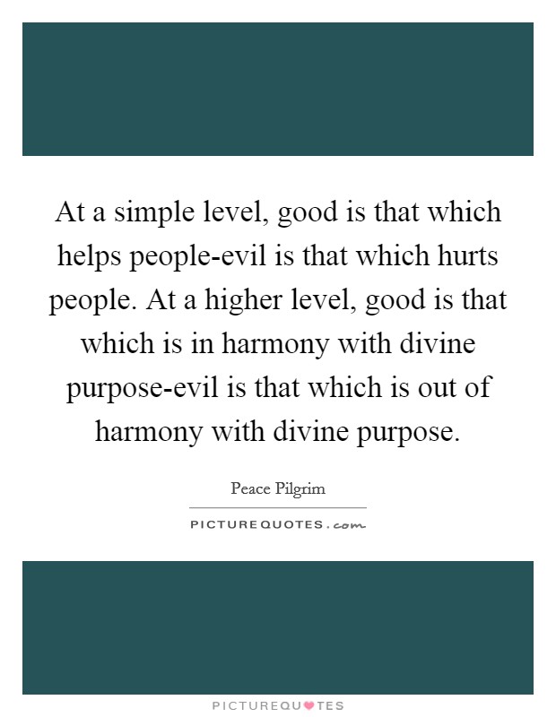 At a simple level, good is that which helps people-evil is that which hurts people. At a higher level, good is that which is in harmony with divine purpose-evil is that which is out of harmony with divine purpose Picture Quote #1