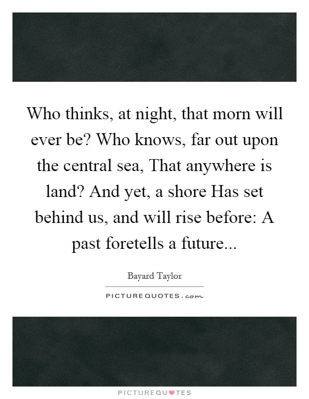 Who thinks, at night, that morn will ever be? Who knows, far out upon the central sea, That anywhere is land? And yet, a shore Has set behind us, and will rise before: A past foretells a future Picture Quote #1