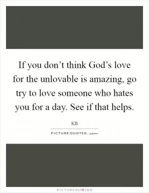 If you don’t think God’s love for the unlovable is amazing, go try to love someone who hates you for a day. See if that helps Picture Quote #1