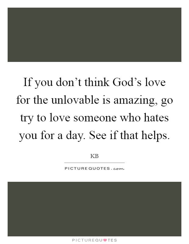 If you don't think God's love for the unlovable is amazing, go try to love someone who hates you for a day. See if that helps Picture Quote #1
