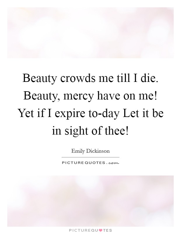 Beauty crowds me till I die. Beauty, mercy have on me! Yet if I expire to-day Let it be in sight of thee! Picture Quote #1