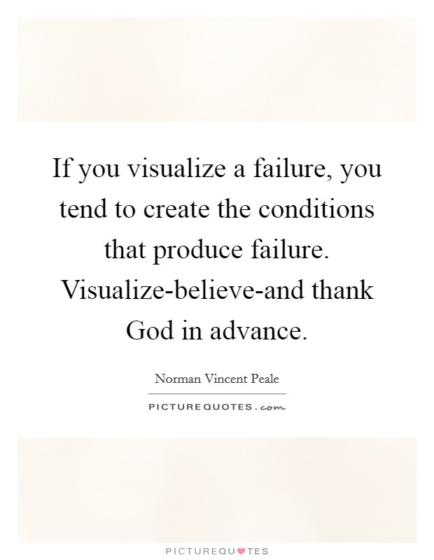 If you visualize a failure, you tend to create the conditions that produce failure. Visualize-believe-and thank God in advance Picture Quote #1
