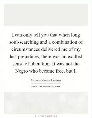 I can only tell you that when long soul-searching and a combination of circumstances delivered me of my last prejudices, there was an exalted sense of liberation. It was not the Negro who became free, but I Picture Quote #1