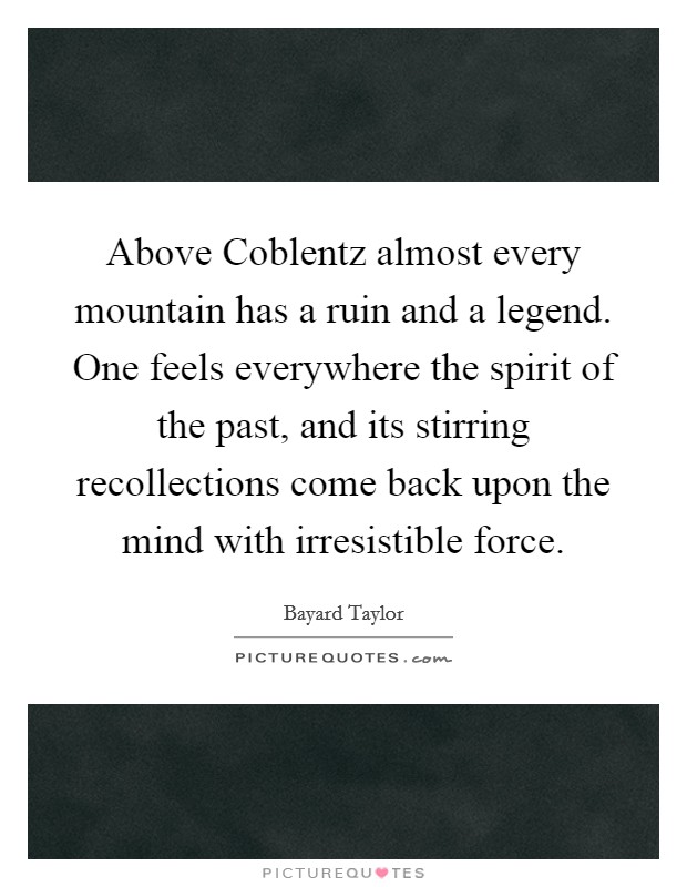 Above Coblentz almost every mountain has a ruin and a legend. One feels everywhere the spirit of the past, and its stirring recollections come back upon the mind with irresistible force Picture Quote #1