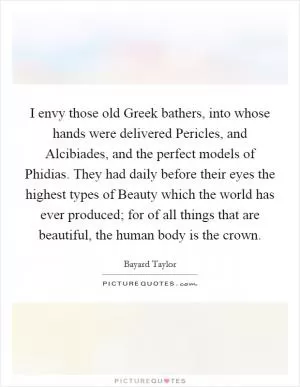 I envy those old Greek bathers, into whose hands were delivered Pericles, and Alcibiades, and the perfect models of Phidias. They had daily before their eyes the highest types of Beauty which the world has ever produced; for of all things that are beautiful, the human body is the crown Picture Quote #1