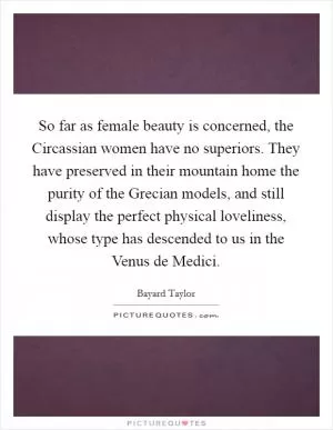 So far as female beauty is concerned, the Circassian women have no superiors. They have preserved in their mountain home the purity of the Grecian models, and still display the perfect physical loveliness, whose type has descended to us in the Venus de Medici Picture Quote #1