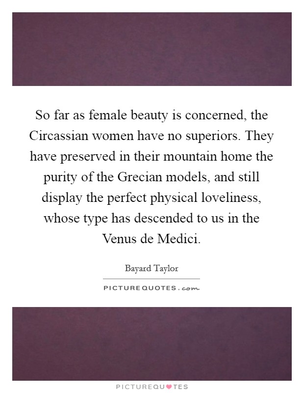 So far as female beauty is concerned, the Circassian women have no superiors. They have preserved in their mountain home the purity of the Grecian models, and still display the perfect physical loveliness, whose type has descended to us in the Venus de Medici Picture Quote #1