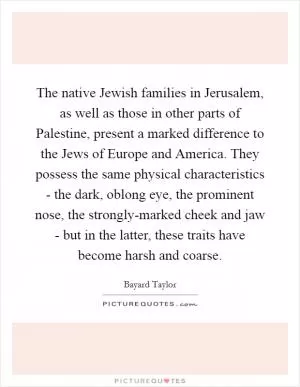 The native Jewish families in Jerusalem, as well as those in other parts of Palestine, present a marked difference to the Jews of Europe and America. They possess the same physical characteristics - the dark, oblong eye, the prominent nose, the strongly-marked cheek and jaw - but in the latter, these traits have become harsh and coarse Picture Quote #1