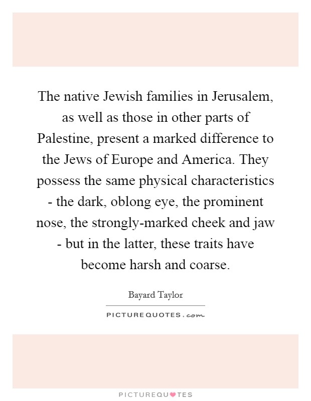 The native Jewish families in Jerusalem, as well as those in other parts of Palestine, present a marked difference to the Jews of Europe and America. They possess the same physical characteristics - the dark, oblong eye, the prominent nose, the strongly-marked cheek and jaw - but in the latter, these traits have become harsh and coarse Picture Quote #1