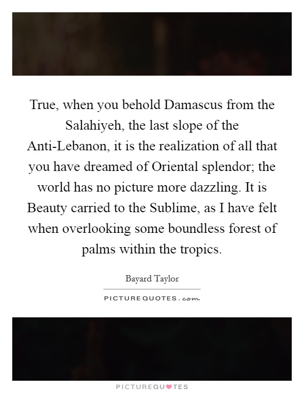 True, when you behold Damascus from the Salahiyeh, the last slope of the Anti-Lebanon, it is the realization of all that you have dreamed of Oriental splendor; the world has no picture more dazzling. It is Beauty carried to the Sublime, as I have felt when overlooking some boundless forest of palms within the tropics Picture Quote #1
