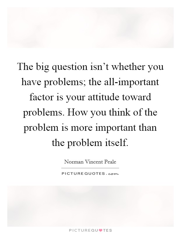 The big question isn't whether you have problems; the all-important factor is your attitude toward problems. How you think of the problem is more important than the problem itself Picture Quote #1