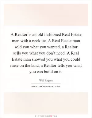 A Realtor is an old fashioned Real Estate man with a neck tie. A Real Estate man sold you what you wanted, a Realtor sells you what you don’t need. A Real Estate man showed you what you could raise on the land, a Realtor tells you what you can build on it Picture Quote #1