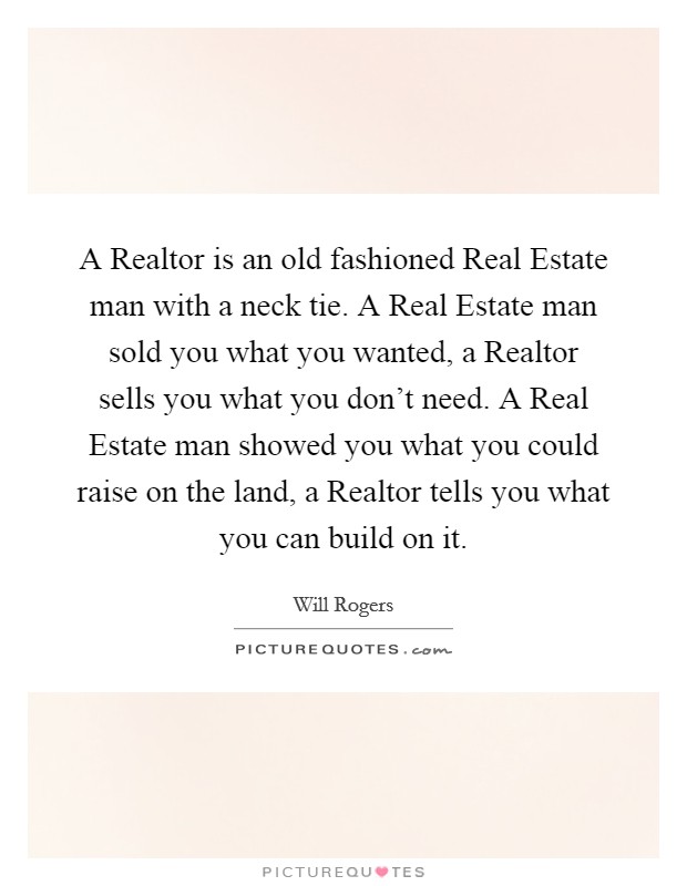 A Realtor is an old fashioned Real Estate man with a neck tie. A Real Estate man sold you what you wanted, a Realtor sells you what you don't need. A Real Estate man showed you what you could raise on the land, a Realtor tells you what you can build on it Picture Quote #1