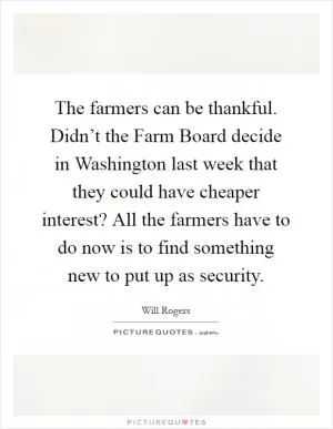 The farmers can be thankful. Didn’t the Farm Board decide in Washington last week that they could have cheaper interest? All the farmers have to do now is to find something new to put up as security Picture Quote #1