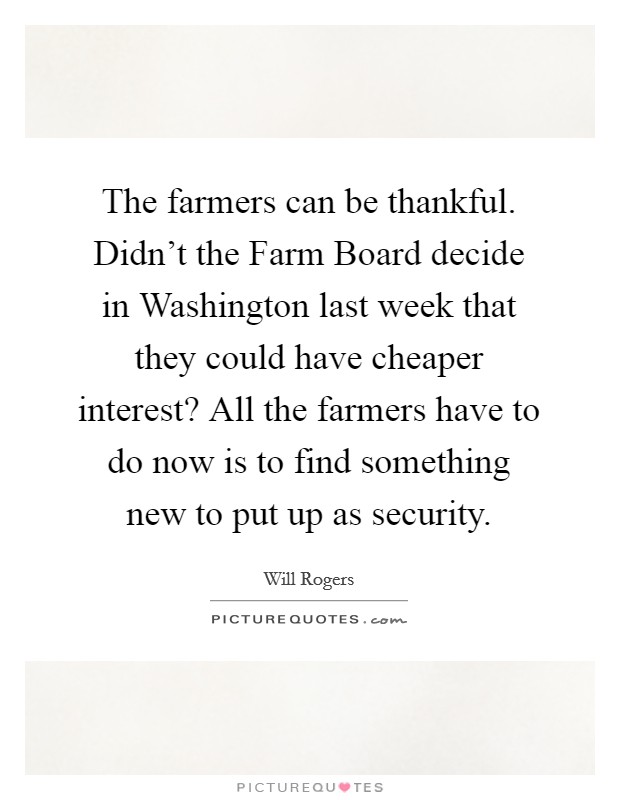 The farmers can be thankful. Didn't the Farm Board decide in Washington last week that they could have cheaper interest? All the farmers have to do now is to find something new to put up as security Picture Quote #1