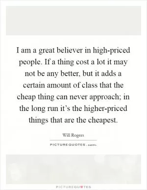 I am a great believer in high-priced people. If a thing cost a lot it may not be any better, but it adds a certain amount of class that the cheap thing can never approach; in the long run it’s the higher-priced things that are the cheapest Picture Quote #1