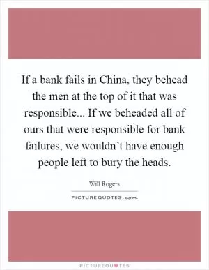 If a bank fails in China, they behead the men at the top of it that was responsible... If we beheaded all of ours that were responsible for bank failures, we wouldn’t have enough people left to bury the heads Picture Quote #1