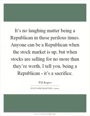 It’s no laughing matter being a Republican in these perilous times. Anyone can be a Republican when the stock market is up, but when stocks are selling for no more than they’re worth, I tell you, being a Republican - it’s a sacrifice Picture Quote #1
