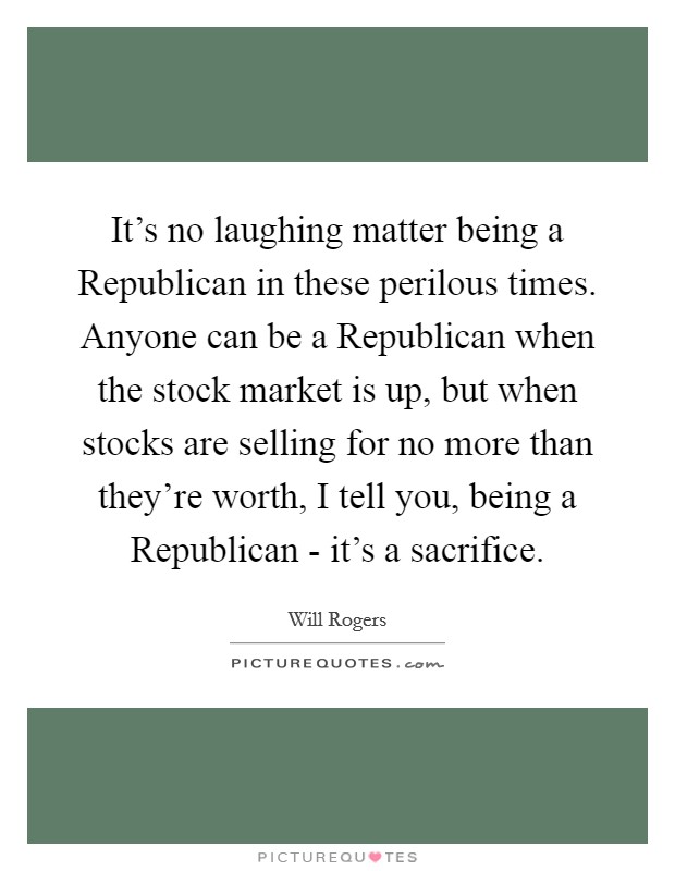 It's no laughing matter being a Republican in these perilous times. Anyone can be a Republican when the stock market is up, but when stocks are selling for no more than they're worth, I tell you, being a Republican - it's a sacrifice Picture Quote #1