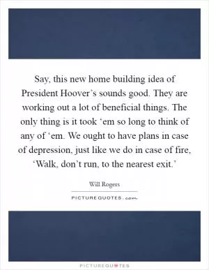 Say, this new home building idea of President Hoover’s sounds good. They are working out a lot of beneficial things. The only thing is it took ‘em so long to think of any of ‘em. We ought to have plans in case of depression, just like we do in case of fire, ‘Walk, don’t run, to the nearest exit.’ Picture Quote #1