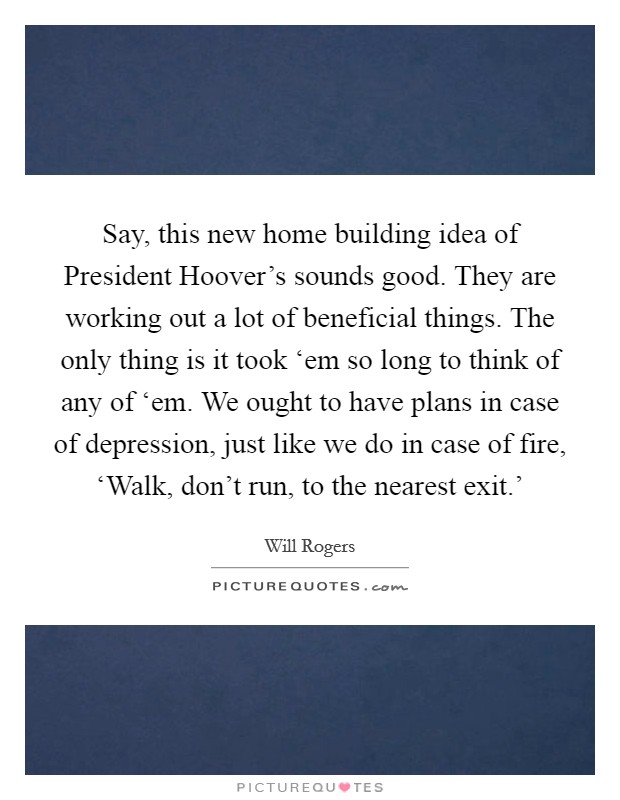 Say, this new home building idea of President Hoover's sounds good. They are working out a lot of beneficial things. The only thing is it took ‘em so long to think of any of ‘em. We ought to have plans in case of depression, just like we do in case of fire, ‘Walk, don't run, to the nearest exit.' Picture Quote #1