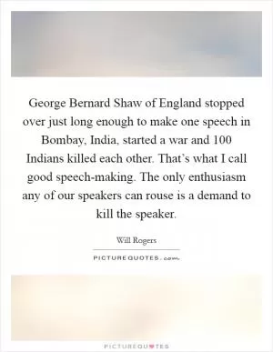 George Bernard Shaw of England stopped over just long enough to make one speech in Bombay, India, started a war and 100 Indians killed each other. That’s what I call good speech-making. The only enthusiasm any of our speakers can rouse is a demand to kill the speaker Picture Quote #1