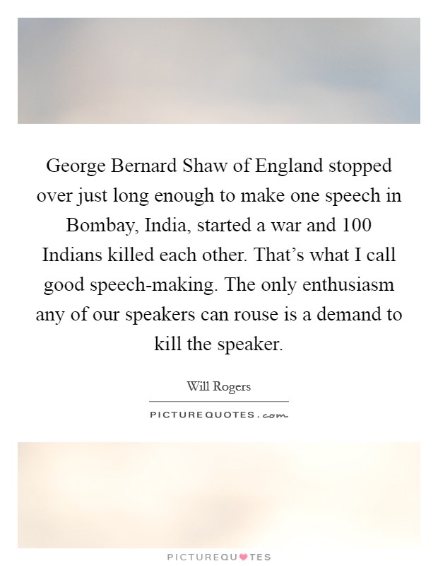 George Bernard Shaw of England stopped over just long enough to make one speech in Bombay, India, started a war and 100 Indians killed each other. That's what I call good speech-making. The only enthusiasm any of our speakers can rouse is a demand to kill the speaker Picture Quote #1