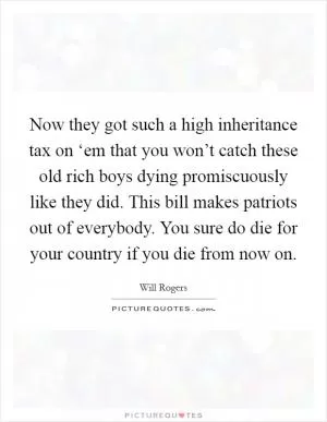Now they got such a high inheritance tax on ‘em that you won’t catch these old rich boys dying promiscuously like they did. This bill makes patriots out of everybody. You sure do die for your country if you die from now on Picture Quote #1