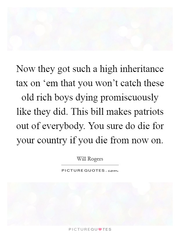 Now they got such a high inheritance tax on ‘em that you won't catch these old rich boys dying promiscuously like they did. This bill makes patriots out of everybody. You sure do die for your country if you die from now on Picture Quote #1