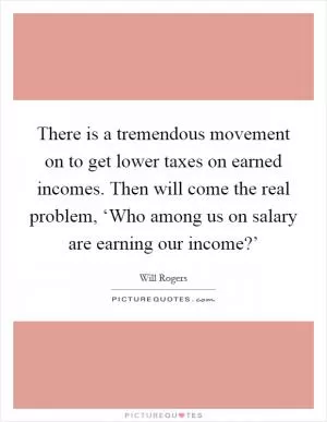 There is a tremendous movement on to get lower taxes on earned incomes. Then will come the real problem, ‘Who among us on salary are earning our income?’ Picture Quote #1