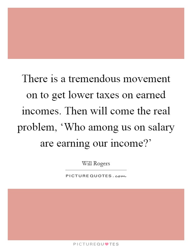 There is a tremendous movement on to get lower taxes on earned incomes. Then will come the real problem, ‘Who among us on salary are earning our income?' Picture Quote #1