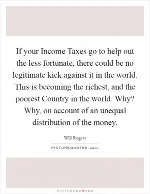 If your Income Taxes go to help out the less fortunate, there could be no legitimate kick against it in the world. This is becoming the richest, and the poorest Country in the world. Why? Why, on account of an unequal distribution of the money Picture Quote #1