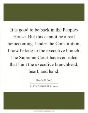 It is good to be back in the Peoples House. But this cannot be a real homecoming. Under the Constitution, I now belong to the executive branch. The Supreme Court has even ruled that I am the executive branchhead, heart, and hand Picture Quote #1