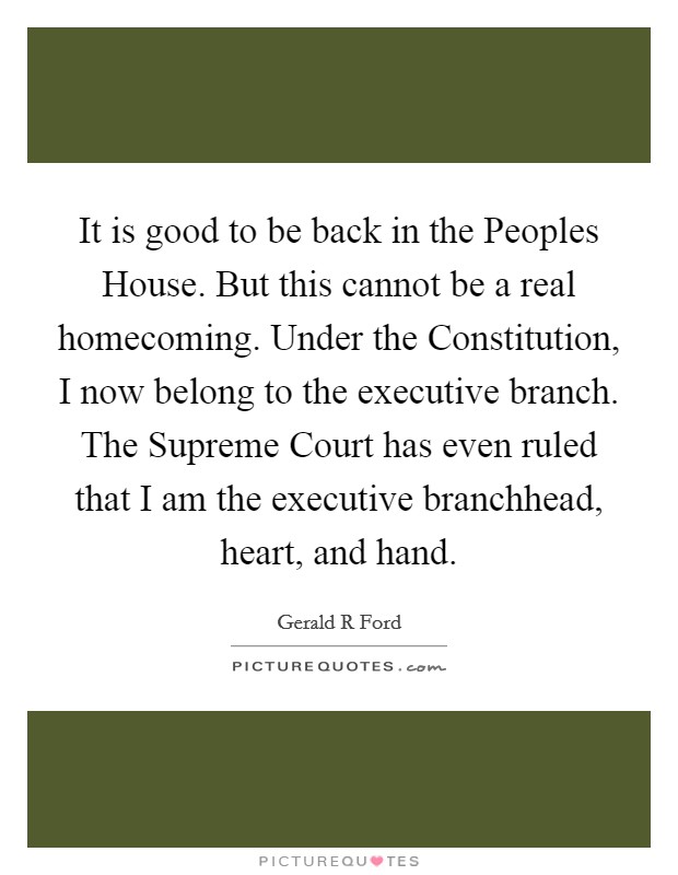 It is good to be back in the Peoples House. But this cannot be a real homecoming. Under the Constitution, I now belong to the executive branch. The Supreme Court has even ruled that I am the executive branchhead, heart, and hand Picture Quote #1