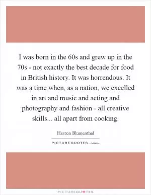 I was born in the  60s and grew up in the  70s - not exactly the best decade for food in British history. It was horrendous. It was a time when, as a nation, we excelled in art and music and acting and photography and fashion - all creative skills... all apart from cooking Picture Quote #1