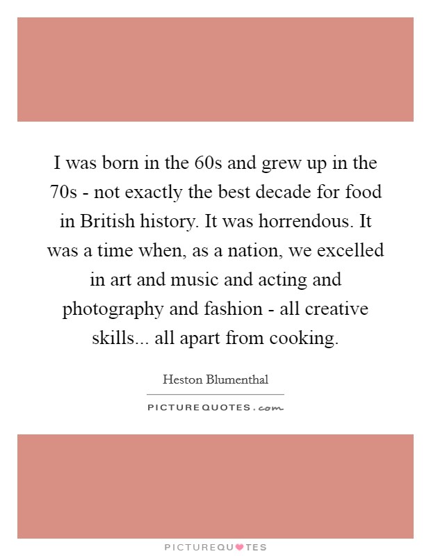 I was born in the  60s and grew up in the  70s - not exactly the best decade for food in British history. It was horrendous. It was a time when, as a nation, we excelled in art and music and acting and photography and fashion - all creative skills... all apart from cooking Picture Quote #1