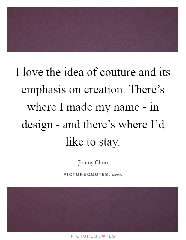 I love the idea of couture and its emphasis on creation. There's where I made my name - in design - and there's where I'd like to stay Picture Quote #1