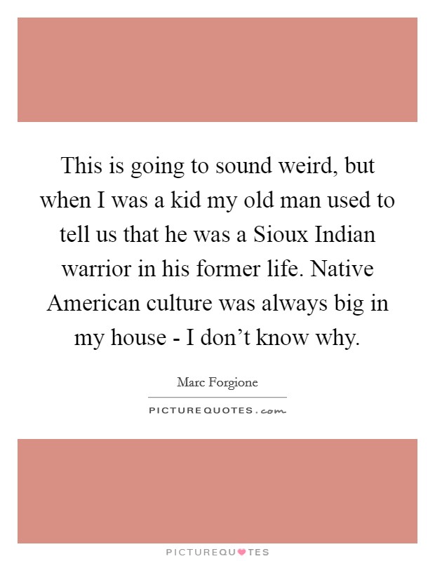This is going to sound weird, but when I was a kid my old man used to tell us that he was a Sioux Indian warrior in his former life. Native American culture was always big in my house - I don't know why Picture Quote #1