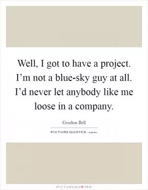 Well, I got to have a project. I’m not a blue-sky guy at all. I’d never let anybody like me loose in a company Picture Quote #1