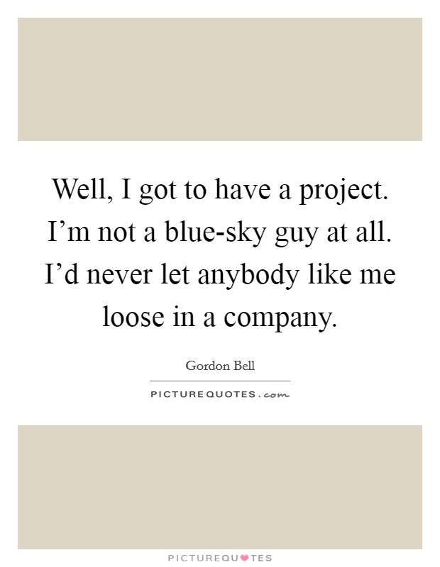Well, I got to have a project. I'm not a blue-sky guy at all. I'd never let anybody like me loose in a company Picture Quote #1