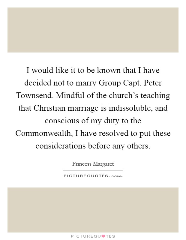 I would like it to be known that I have decided not to marry Group Capt. Peter Townsend. Mindful of the church's teaching that Christian marriage is indissoluble, and conscious of my duty to the Commonwealth, I have resolved to put these considerations before any others Picture Quote #1