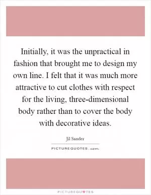 Initially, it was the unpractical in fashion that brought me to design my own line. I felt that it was much more attractive to cut clothes with respect for the living, three-dimensional body rather than to cover the body with decorative ideas Picture Quote #1