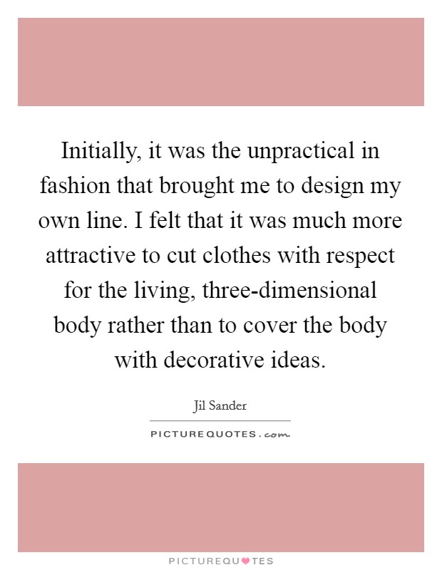 Initially, it was the unpractical in fashion that brought me to design my own line. I felt that it was much more attractive to cut clothes with respect for the living, three-dimensional body rather than to cover the body with decorative ideas Picture Quote #1