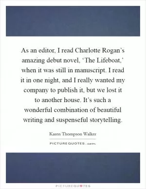 As an editor, I read Charlotte Rogan’s amazing debut novel, ‘The Lifeboat,’ when it was still in manuscript. I read it in one night, and I really wanted my company to publish it, but we lost it to another house. It’s such a wonderful combination of beautiful writing and suspenseful storytelling Picture Quote #1