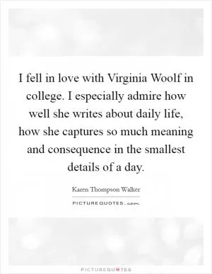 I fell in love with Virginia Woolf in college. I especially admire how well she writes about daily life, how she captures so much meaning and consequence in the smallest details of a day Picture Quote #1