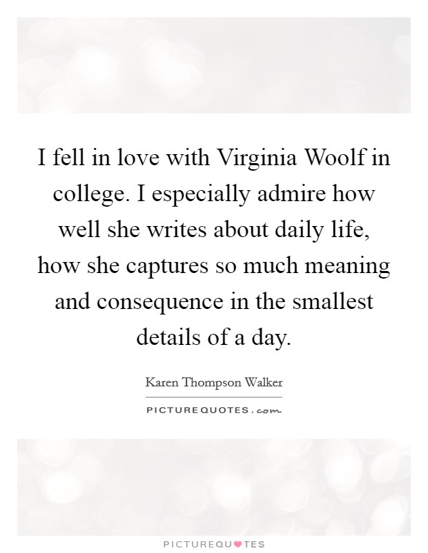 I fell in love with Virginia Woolf in college. I especially admire how well she writes about daily life, how she captures so much meaning and consequence in the smallest details of a day Picture Quote #1