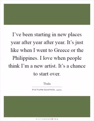I’ve been starting in new places year after year after year. It’s just like when I went to Greece or the Philippines. I love when people think I’m a new artist. It’s a chance to start over Picture Quote #1