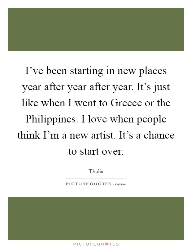 I've been starting in new places year after year after year. It's just like when I went to Greece or the Philippines. I love when people think I'm a new artist. It's a chance to start over Picture Quote #1